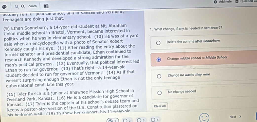 Add note
Zoom
actually fun for political orce, and in Ransas and vermont,
teenagers are doing just that.
(9) Ethan Sonneborn, a 14-year-old student at Mt. Abraham
Union middle school in Bristol, Vermont, became interested in 1. What change, if any, is needed in sentence 9?
politics when he was in elementary school. (10) He was at a yard
sale when an encyclopedia with a photo of Senator Robert Delete the comma after Sonneborn
Kennedy caught his eye. (11) After reading the entry about the
former senator and presidential candidate, Ethan continued to
research Kennedy and developed a strong admiration for the
man’s political prowess. (12) Eventually, that political interest led Change middle school to Middle School
Ethan to run for governor. (13) That’s right—a 14 -year-old
student decided to run for governor of Vermont! (14) As if that
weren’t surprising enough Ethan is not the only teenage Change he was to they were
gubernatorial candidate this year.
(15) Tyler Ruzich is a junior at Shawnee Mission High School in
Overland Park, Kansas. (16) He is a candidate for governor of No change needed
Kansas. (17) Tyler is the captain of his school’s debate team and
keeps a poster-size version of the U.S. Constitution plastered on Clear All
his bedroom wall. (18) To show her sunport, his 11-vear-old
Next 》
4