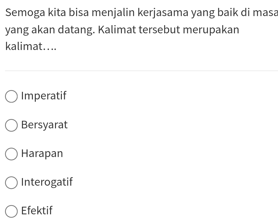 Semoga kita bisa menjalin kerjasama yang baik di masa
yang akan datang. Kalimat tersebut merupakan
kalimat....
Imperatif
Bersyarat
Harapan
Interogatif
Efektif