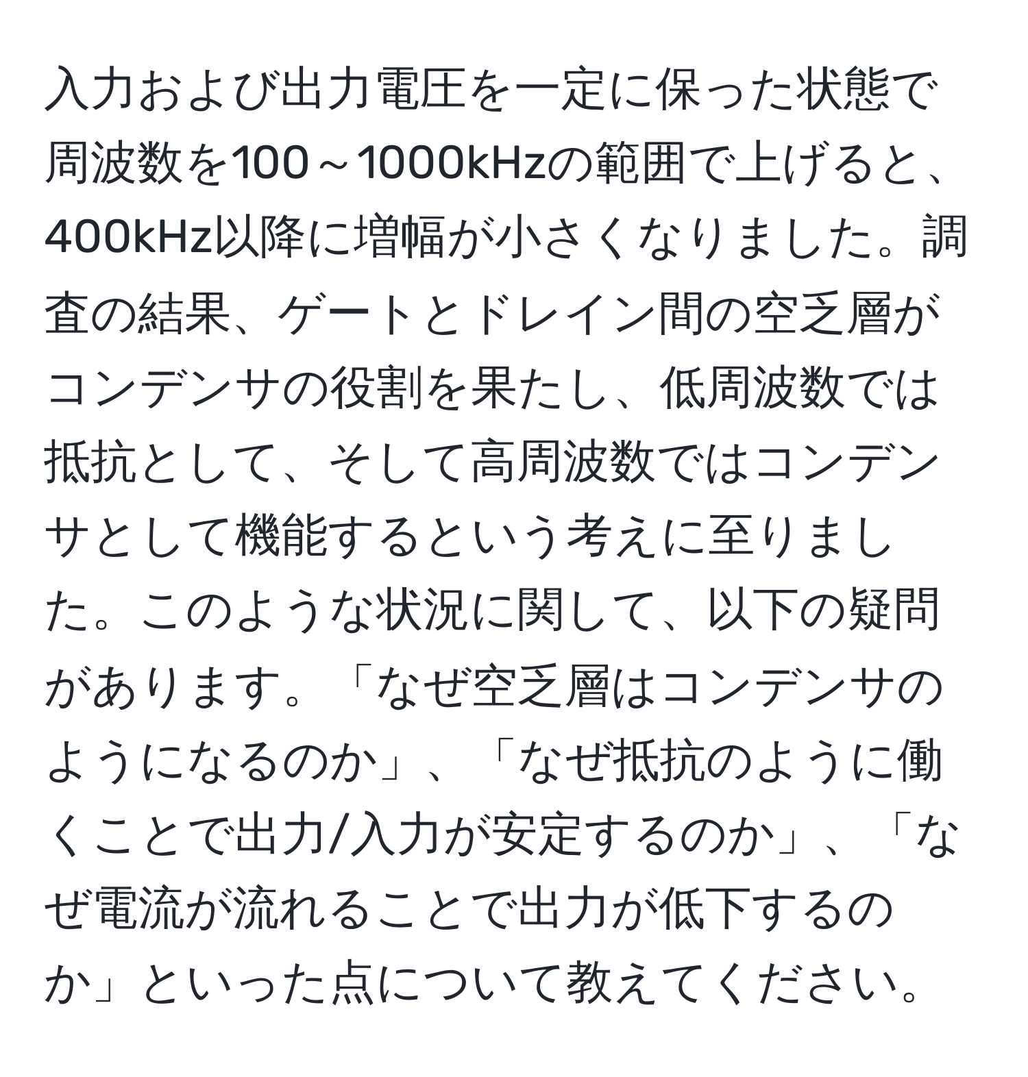 入力および出力電圧を一定に保った状態で周波数を100～1000kHzの範囲で上げると、400kHz以降に増幅が小さくなりました。調査の結果、ゲートとドレイン間の空乏層がコンデンサの役割を果たし、低周波数では抵抗として、そして高周波数ではコンデンサとして機能するという考えに至りました。このような状況に関して、以下の疑問があります。「なぜ空乏層はコンデンサのようになるのか」、「なぜ抵抗のように働くことで出力/入力が安定するのか」、「なぜ電流が流れることで出力が低下するのか」といった点について教えてください。