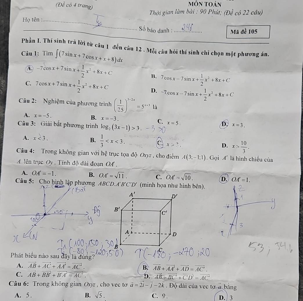 (Đề có 4 trang)
mÔn toán
_
Thời gian làm bài : 90 Phút; (Đề có 22 câu)
Họ tên :_
Số báo danh :_ Mã đề 105
Phần I. Thí sinh trả lời từ câu 1 đến câu 12 . Mỗi câu hỏi thí sinh chỉ chọn một phương án.
Câu 1: Tim∈t (7sin x+7cos x+x+8)dx
A -7cos x+7sin x+ 1/2 x^2+8x+C
C. 7cos x+7sin x+ 1/2 x^2+8x+C
B. 7cos x-7sin x+ 1/2 x^2+8x+C
D. -7cos x-7sin x+ 1/2 x^2+8x+C
Câu 2: Nghiệm của phương trình ( 1/25 )^3-2x=5^(x+3) là
B. x=-3.
A. x=-5. x=5:
C.
Câu 3: Giải bất phương trình log _2(3x-1)>3.
D, x=3.
A. x<3.
B.  1/3  x>3.
c
D. x> 10/3 .
Câu 4: Trong không gian với hệ trục tọa độ Oxyz , cho điểm A(3;-1;1). Gọi A' là hình chiếu của
A lên trục Oy . Tính độ dài đoạn OA .
B.
A. OA'=-1. OA'=sqrt(11). C. OA'=sqrt(10). D. OA'=1.
Câu 5: Cho hình lập phương ABC D. A'B'C'D' (minh họa như hình bên).
Phát biểu nào sau đây là đúng?
A. vector AB+vector AC+vector AA'=vector AC'.
B. vector AB+vector AA'+vector AD=vector AC'.
C. vector AB+vector BB'+vector B'A'=vector AC'.
D. vector AB+vector BC'+vector C'D'=vector AC'.
Câu 6: Trong không gian Oxyz , cho vec tơ vector a=vector 2i-vector j-2vector k.  Độ dài của vec tơ a bằng
A. 5. B. sqrt(5). C. 9 . D. 3