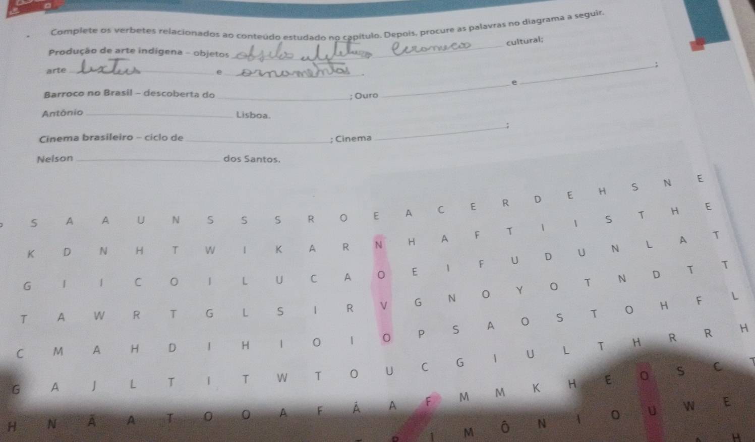 Complete os verbetes relacionados ao conteúdo estudado no capítulo. Depois, procure as palavras no diagrama a seguir. 
_ 
cultural; 
Produção de arte indígena - objetos 
_; 
arte_ 
_e 
_e 
Barroco no Brasil - descoberta do_ 
; Ouro 
Antônio _Lisboa. 
_; 
Cinema brasileiro - ciclo de_ 
; Cinema 
Nelson _dos Santos. 
S A A U N S S S R O E A C E R D E H S N E 
K D ` N H T W I K A R N H A F T I I S T H E 
G | I C O I L U C A O E I F U D U N L A T 
T A W R T G L S I R V G N O Y O T N D T T 
C M A H D I H I O 1 0 P S A O S T O H F 
€ L 
1 
G A J L T I T W T O U C G I U L T H R R 
€£H 
M €K H E 0 S C 
H N A AT O O A F Á A F M 
1 M Ô N A 0 U 

E 
H
