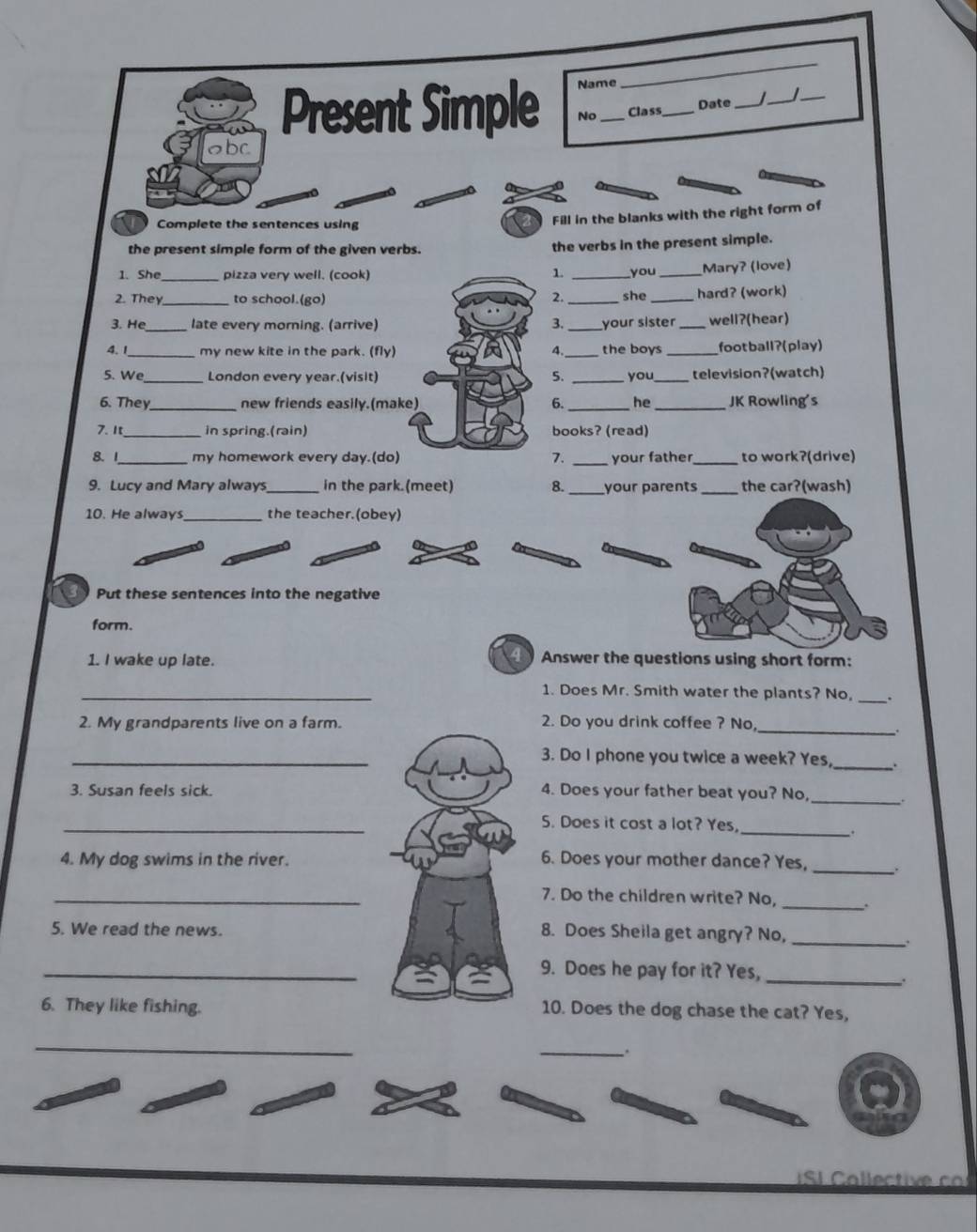 Name 
_ 
Present Simple No _Class_ Date_ 
_ 
_ 
bc 
Complete the sentences using 
Fill in the blanks with the right form of 
the present simple form of the given verbs. the verbs in the present simple. 
1. She_ pizza very well. (cook) 1. _you _Mary? (love) 
2. They _to school.(go) _she _hard? (work) 
2. 
3. He _late every morning. (arrive) _your sister _well?(hear) 
4. 1_ my new kite in the park. (fly) 4._ the boys _foot ball?(play) 
5. We _London every year.(visit) 5. _you _television?(watch) 
6. They _new friends easily.(make) 6. _he_ JK Rowling's 
7. It_ in spring.(rain) books? (read) 
8. 1_ my homework every day.(do) 7. _your father_ to work?(drive) 
9. Lucy and Mary always _in the park.(meet) 8. _your parents_ the car?(wash) 
10. He always the teacher.(obey) 
Put these sentences into the negative 
form. 
4 
1. I wake up late. Answer the questions using short form: 
_1. Does Mr. Smith water the plants? No, _. 
2. My grandparents live on a farm. 2. Do you drink coffee ? No_ 
_3. Do I phone you twice a week? Yes, _. 
3. Susan feels sick. 4. Does your father beat you? No, _. 
_ 
5. Does it cost a lot? Yes, 
_. 
4. My dog swims in the river. 6. Does your mother dance? Yes, 
_ 
_ 
_7. Do the children write? No, 
5. We read the news. 
8. Does Sheila get angry? No,_ 
. 
_9. Does he pay for it? Yes,_ 
. 
6. They like fishing. 10. Does the dog chase the cat? Yes, 
_ 
_ 
. 
S C o ecti co