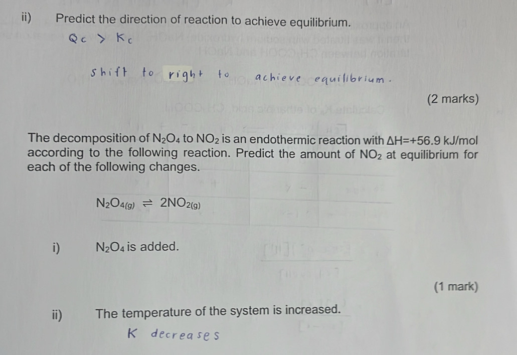 ii) Predict the direction of reaction to achieve equilibrium. 
(2 marks) 
The decomposition of N_2O_4 to NO_2 is an endothermic reaction with △ H=+56.9 kJ/mol
according to the following reaction. Predict the amount of NO_2 at equilibrium for 
each of the following changes.
N_2O_4(g)leftharpoons 2NO_2(g)
i) N_2O_4 is added. 
(1 mark) 
ii) The temperature of the system is increased.