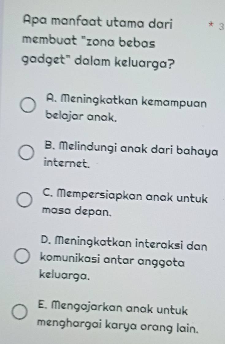 Apa manfaat utama dari
* 3
membuat "zona bebas
gadget" dalam keluarga?
A. Meningkatkan kemampuan
belajar anak.
B. Melindungi anak dari bahaya
internet.
C. Mempersiapkan anak untuk
masa depan.
D. Meningkatkan interaksi dan
komunikasi antar anggota
keluarga.
E. Mengajarkan anak untuk
menghargai karya orang lain.