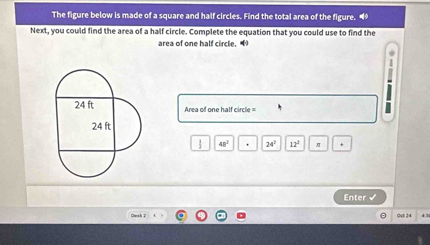 The figure below is made of a square and half circles. Find the total area of the figure. 
Next, you could find the area of a half circle. Complete the equation that you could use to find the 
area of one half circle. •
Area of one half circle =
 1/2  48^2 24^2 12^2 π + 
Enter 
Desk 2 Oct 24 4:5