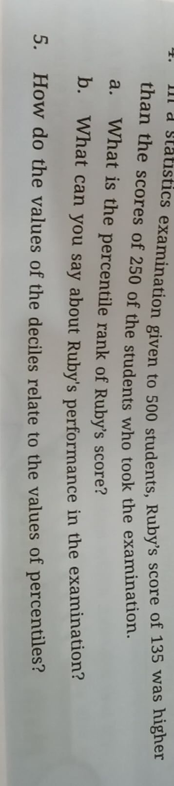 tics examination given to 500 students, Ruby's score of 135 was higher 
than the scores of 250 of the students who took the examination. 
a. What is the percentile rank of Ruby’s score? 
b. What can you say about Ruby's performance in the examination? 
5. How do the values of the deciles relate to the values of percentiles?