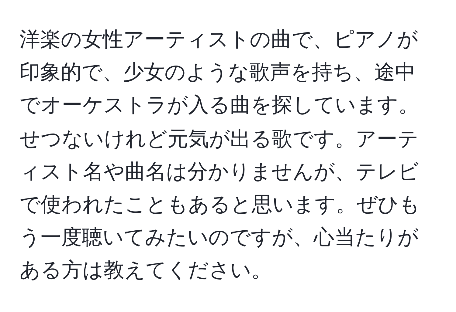 洋楽の女性アーティストの曲で、ピアノが印象的で、少女のような歌声を持ち、途中でオーケストラが入る曲を探しています。せつないけれど元気が出る歌です。アーティスト名や曲名は分かりませんが、テレビで使われたこともあると思います。ぜひもう一度聴いてみたいのですが、心当たりがある方は教えてください。