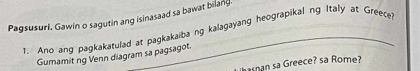 Pagsusuri. Gawin o sagutin ang isinasaad sa bawat bilang. 
1. Ano ang pagkakatulad at pagkakaiba ng kalagayang heograpikal ng Italy at Greece 
Gumamit ng Venn diagram sa pagsagot. 
hasnan sa Greece? sa Rome?