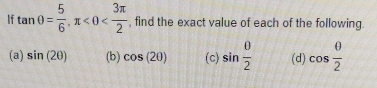 If tan θ = 5/6 , π <0< 3π /2  , find the exact value of each of the following. 
(a) sin (2θ ) (b) cos (20) (c) sin  θ /2  (d) cos  θ /2 