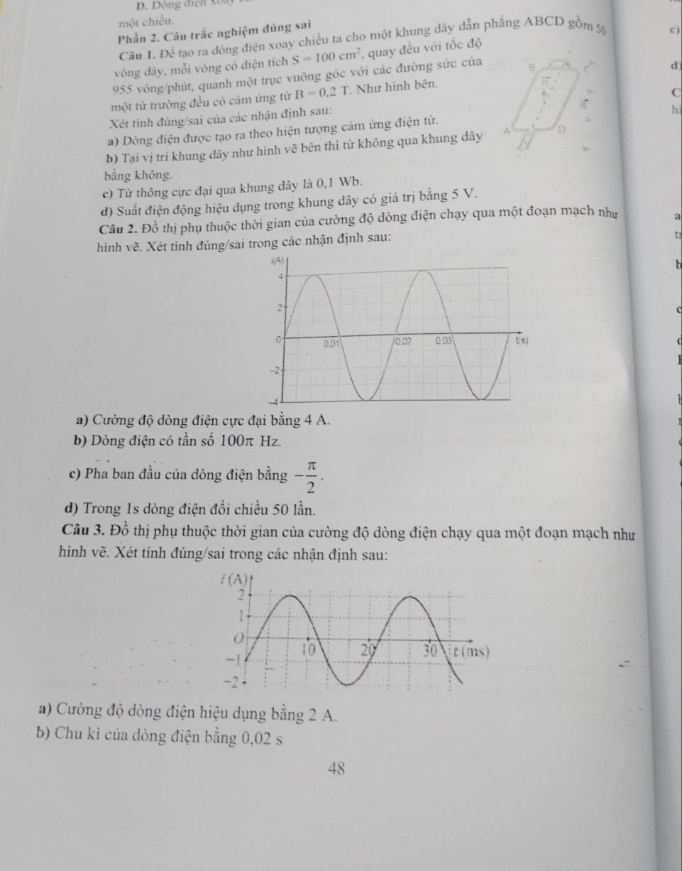 Dòng điện Xô
một chiều.
Phần 2. Câu trắc nghiệm đúng sai
Câu 1. Đề tạo ra đòng điện xoay chiều ta cho một khung dây dẫn phẳng ABCD gồm 50
c)
vòng dây, mỗi vòng có diện tích S=100cm^2 , quay đều với tốc độ
955 vòng/phút, quanh một trục vuông góc với các đường sức của B
một từ trường đều có cảm ứng từ B=0.2T * Như hình bên. d
C
Xét tinh đủng/sai của các nhận định sau:
hì
a) Dòng điện được tạo ra theo hiện tượng cảm ứng điện từ.
b) Tại vị trí khung dây như hinh vẽ bên thì từ không qua khung dây A D
bằng không.
c) Từ thông cực đại qua khung dây là 0,1 Wb.
đ) Suất điện động hiệu dụng trong khung dây có giá trị bằng 5 V.
Câu 2. Đồ thị phụ thuộc thời gian của cường độ dòng điện chạy qua một đoạn mạch như a
hình vẽ. Xét tinh đúng/sai trong các nhận định sau:
tr
h
a) Cường độ dòng điện cực đại bằng 4 A.
b) Dòng điện có tần số 100π Hz.
c) Pha ban đầu của dòng điện bằng - π /2 .
d) Trong 1s dòng điện đổi chiều 50 lần.
Câu 3. Đồ thị phụ thuộc thời gian của cường độ dòng điện chạy qua một đoạn mạch như
hình vẽ. Xét tính đúng/sai trong các nhận định sau:
a) Cường độ dòng điện hiệu dụng bằng 2 A.
b) Chu kỉ của dòng điện bằng 0,02 s
48