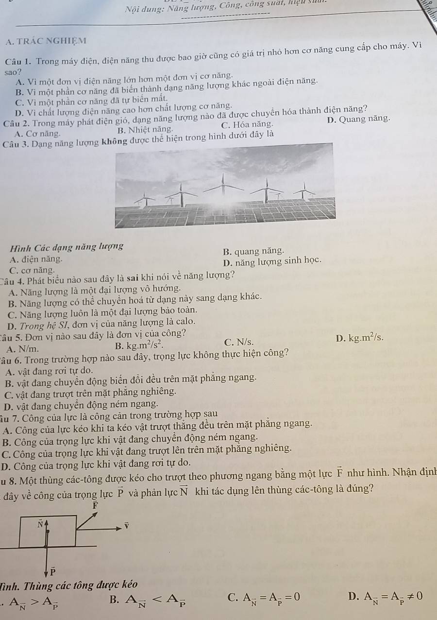 Nội dung: Năng lượng, Công, công suất, hiệu suu
a. trác nghiệm
Câu 1. Trong máy điện, điện năng thu được bao giờ cũng có giá trị nhỏ hơn cơ năng cung cấp cho máy. Vì
sao?
A. Vì một đơn vị điện năng lớn hơn một đơn vị cơ năng.
B. Vì một phần cơ năng đã biến thành dạng năng lượng khác ngoài điện năng.
C. Vì một phần cơ năng đã tự biển mất.
D. Vì chất lượng diện năng cao hơn chất lượng cơ năng.
Câu 2. Trong máy phát điện gió, dạng năng lượng nào đã được chuyển hóa thành điện năng?
A. Cơ năng. B. Nhiệt năng C. Hóa năng.
D. Quang năng.
Câu 3. Dạng năng lượngđược thể hiện trong hình dưới đây là
Hình Các dạng năng lượng
A. điện năng. B. quang năng.
C. cơ năng. D. năng lượng sinh học.
Câu 4. Phát biểu nào sau đây là sai khi nói về năng lượng?
A. Năng lượng là một đại lượng vô hướng.
B. Năng lượng có thể chuyền hoá từ dạng này sang dạng khác.
C. Năng lượng luôn là một đại lượng bảo toàn.
D. Trong hệ SI, đơn vị của năng lượng là calo.
Sâu 5. Đơn vị nào sau đây là đơn vị của công?
A. N/m.
B. kg.m^2/s^2. C. N/s. D. kg.m^2/s.
Tâu 6. Trong trường hợp nào sau đây, trọng lực không thực hiện công?
A. vật đang rơi tự do.
B. vật đang chuyển động biển đổi đều trên mặt phăng ngang.
C. vật đang trượt trên mặt phăng nghiêng.
D. vật đang chuyển động ném ngang.
âu 7. Công của lực là công cản trong trường hợp sau
A. Công của lực kéo khi ta kéo vật trượt thăng đều trên mặt phăng ngang.
B. Công của trọng lực khi vật đang chuyền động ném ngang.
C. Công của trọng lực khi vật đang trượt lên trên mặt phăng nghiêng.
D. Công của trọng lực khi vật đang rơi tự do.
u 8. Một thùng các-tông được kéo cho trượt theo phương ngang bằng một lực vector F như hình. Nhận định
* dy  ề cô ng của trọng lực vector P và phản lực vector N khi tác dụng lên thùng các-tông là đúng?
Tình. Thùng các tông được kéo
A_overline N>A_overline P B. A_overline N C. A_overline N=A_overline p=0 D. A_overline N=A_overline p!= 0