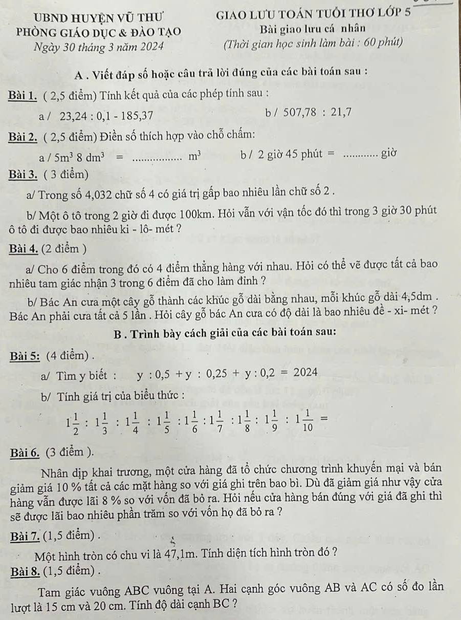 UBND Huyện vũ thư giao lưu toán tuổi thơ lớp 5
phòng giáo dục & đảo tạo Bài giao lưu cá nhân
Ngày 30 tháng 3 năm 2024  Thời gian học sinh làm bài : 60 phút)
A . Viết đáp số hoặc câu trã lời đúng của các bài toán sau :
Bài 1. ( 2,5 điểm) Tính kết quả của các phép tính sau :
a / 23,24 : 0,1 - 185,37 b / 507,78:21,7
Bài 2. ( 2,5 điểm) Điền số thích hợp vào chỗ chấm:
a/5m^38dm^3= _b / 2 giờ 45 phút = _giờ
m^3
Bài 3. ( 3 điểm)
a/ Trong số 4,032 chữ số 4 có giá trị gấp bao nhiêu lần chữ số 2 .
b/ Một ô tô trong 2 giờ đi được 100km. Hỏi vẫn với vận tốc đó thì trong 3 giờ 30 phút
ô tô đi được bao nhiêu ki - lô- mét ?
Bài 4. (2 điểm )
a/ Cho 6 điểm trong đó có 4 điểm thẳng hàng với nhau. Hỏi có thể vẽ được tất cả bao
nhiêu tam giác nhận 3 trong 6 điểm đã cho làm đỉnh ?
b/ Bác An cưa một cây gỗ thành các khúc gwidehat C dài bằng nhau, mỗi khúc gỗ dài 4,5dm .
Bác An phải cưa tất cả 5 lần . Hỏi cây gỗ bác An cưa có độ dài là bao nhiêu đề - xi- mét ?
B . Trình bày cách giải của các bài toán sau:
Bài 5: (4 điểm) .
a/ Tìm y biết : y:0,5+y:0,25+y:0,2=2024
b/ Tính giá trị của biểu thức :
1 1/2 :1 1/3 :1 1/4 :1 1/5 :1 1/6 :1 1/7 :1 1/8 :1 1/9 :1 1/10 =
Bài 6. (3 điểm ).
Nhân dịp khai trương, một cửa hàng đã tổ chức chương trình khuyến mại và bán
giảm giá 10 % tất cả các mặt hàng so với giá ghi trên bao bì. Dù đã giảm giá như vậy cửa
hàng vẫn được lãi 8 % sọ với vốn đã bỏ ṛa. Hỏi nếu cửa hàng bán đúng với giá đã ghi thì
sẽ được lãi bao nhiêu phần trăm so với vốn họ đã bỏ ra ?
Bài 7. (1,5 điểm) .
Một hình tròn có chu vi là 47,1m. Tính diện tích hình tròn đó ?
Bài 8. (1,5 điểm) .
Tam giác vuông ABC vuông tại A. Hai cạnh góc vuông AB và AC có số đo lần
lượt là 15 cm và 20 cm. Tính độ dài cạnh BC ?
