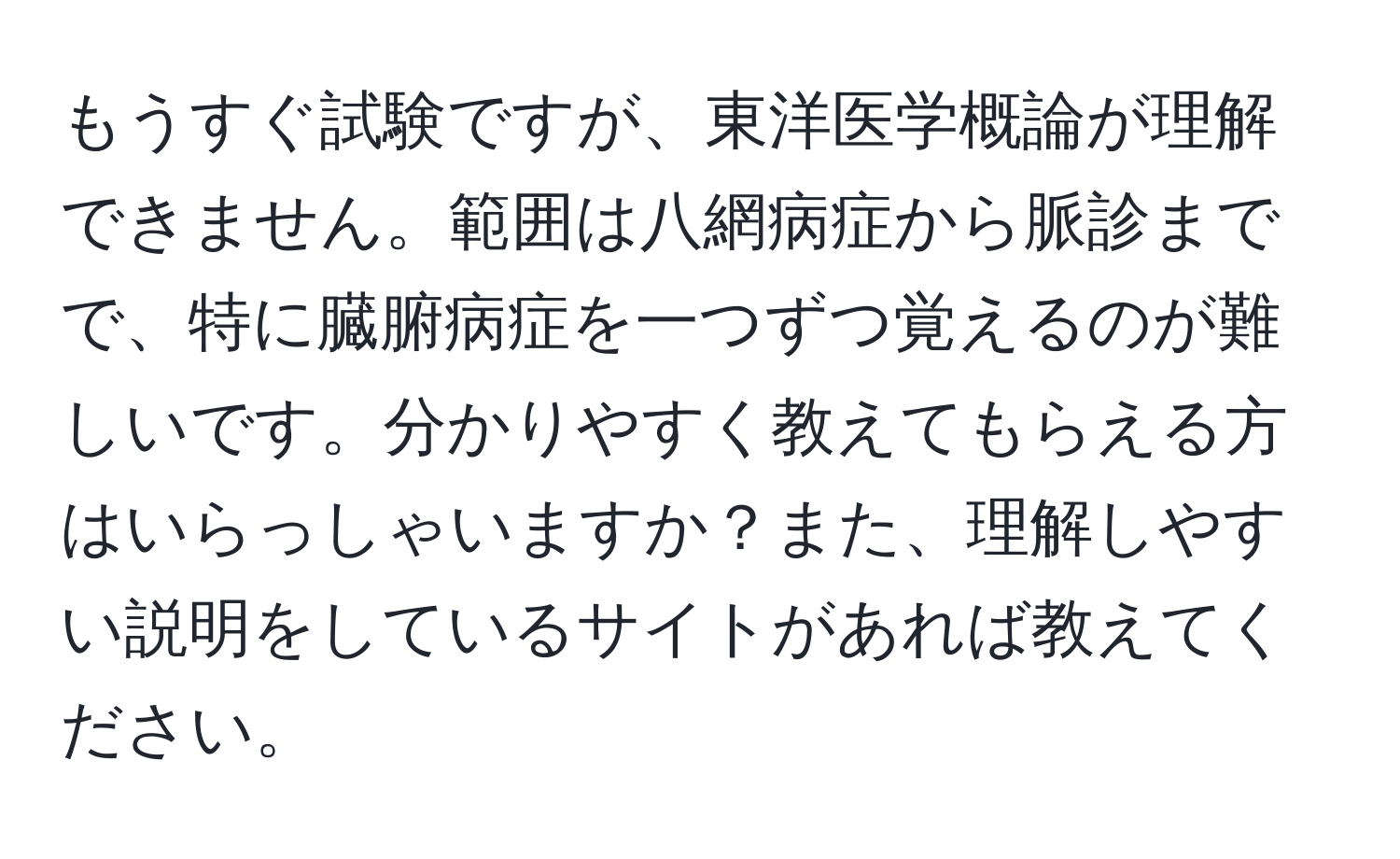 もうすぐ試験ですが、東洋医学概論が理解できません。範囲は八網病症から脈診までで、特に臓腑病症を一つずつ覚えるのが難しいです。分かりやすく教えてもらえる方はいらっしゃいますか？また、理解しやすい説明をしているサイトがあれば教えてください。