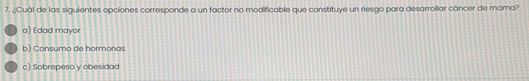 ¿Cuál de las siguientes opciones corresponde a un factor no modificable que constituye un riesgo para desarrollar cáncer de mama?
a) Edad mayor
b) Consumo de hormonas
c) Sobrepeso y obesidad