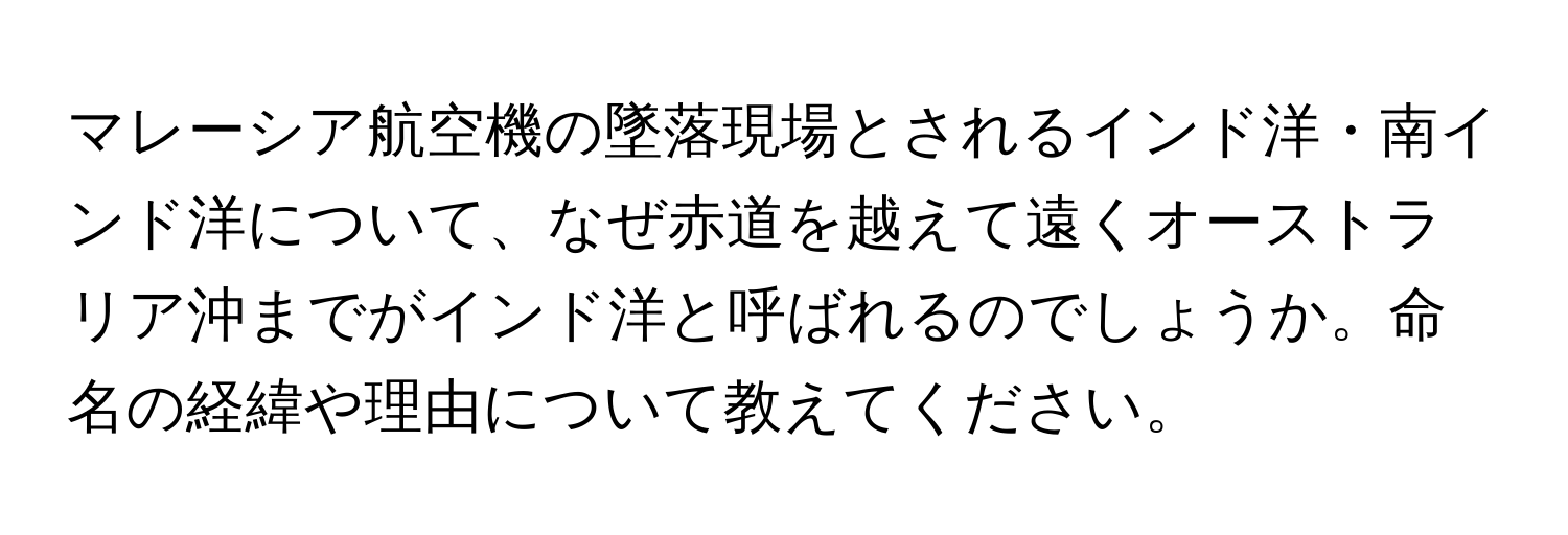 マレーシア航空機の墜落現場とされるインド洋・南インド洋について、なぜ赤道を越えて遠くオーストラリア沖までがインド洋と呼ばれるのでしょうか。命名の経緯や理由について教えてください。
