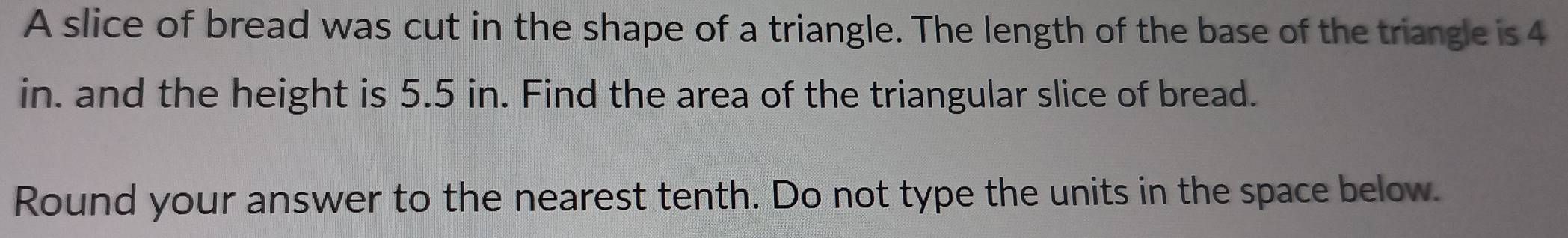 A slice of bread was cut in the shape of a triangle. The length of the base of the triangle is 4
in. and the height is 5.5 in. Find the area of the triangular slice of bread. 
Round your answer to the nearest tenth. Do not type the units in the space below.