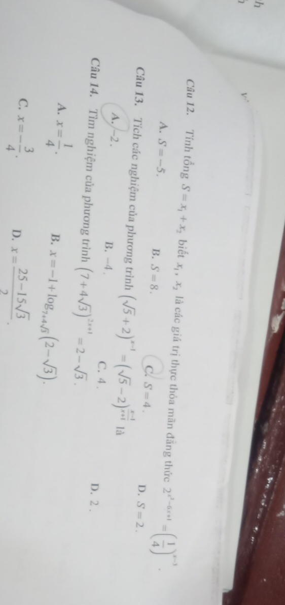 Tính tổng S=x_1+x_2 biết x_1, x_2 là các giá trị thực thỏa mãn đãng thức 2^(x^2)-6x+1=( 1/4 )^x-3.
A. S=-5.
B. S=8.
C. S=4.
D. S=2. 
Câu 13. Tích các nghiệm của phương trình (sqrt(5)+2)^x-1=(sqrt(5)-2)^ (x-1)/x+1  là
A. -2. B. -4. C. 4. D. 2.
Câu 14. Tìm nghiệm của phương trình (7+4sqrt(3))^2x+1=2-sqrt(3).
A. x= 1/4 .
B. x=-1+log _7+4sqrt(3)(2-sqrt(3)).
C. x=- 3/4 .
D. x= (25-15sqrt(3))/2 .