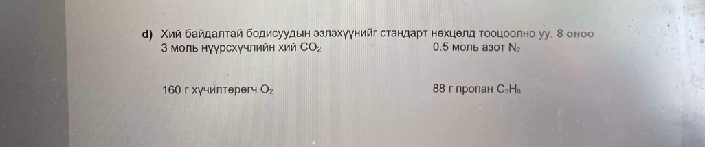 д) Χий байдалтай бодисуудьн эзлэхуунийг стандарт нехцелд Τооцоолно уу. 8 оноо
3 моль нγγрсхγчлийн хий CO_2 0.5 моль азот N_2
160 г хγчилтθрθгч O_2 88 г пропан C_3H_8