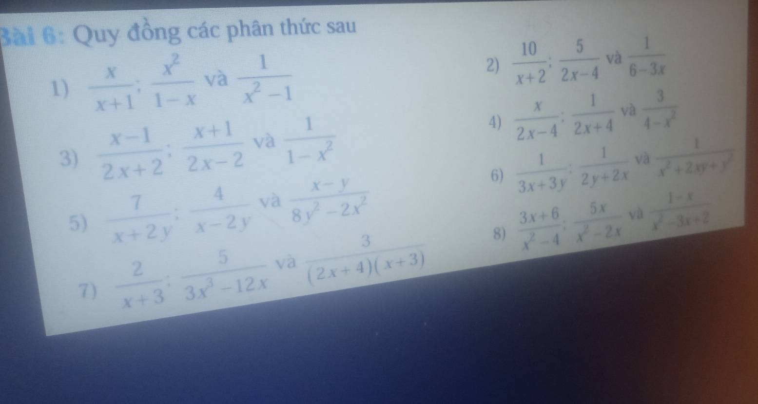 Quy đồng các phân thức sau 
1)  x/x+1 ;  x^2/1-x  và  1/x^2-1  2)  10/x+2 ;  5/2x-4  và  1/6-3x 
3)  (x-1)/2x+2 ;  (x+1)/2x-2  và  1/1-x^2  4)  x/2x-4 : 1/2x+4  và  3/4-x^2 
6)  1/3x+3y : 1/2y+2x  và  1/x^2+2xy+y^2 
5)  7/x+2y ;  4/x-2y  và  (x-y)/8y^2-2x^2   (1-x)/x^2-3x+2 
7)  2/x+3 ;  5/3x^3-12x  và  3/(2x+4)(x+3) 
8)  (3x+6)/x^2-4 ;  5x/x^2-2x  và