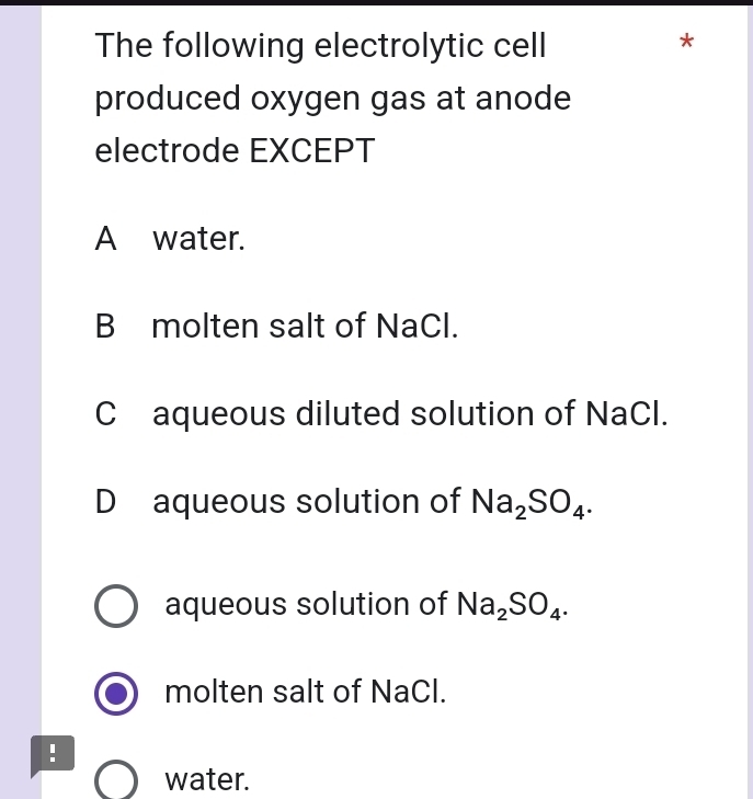 The following electrolytic cell
*
produced oxygen gas at anode
electrode EXCEPT
A water.
B molten salt of NaCl.
Caqueous diluted solution of NaCl.
D aqueous solution of Na_2SO_4.
aqueous solution of Na_2SO_4.
molten salt of NaCl.
!
water.