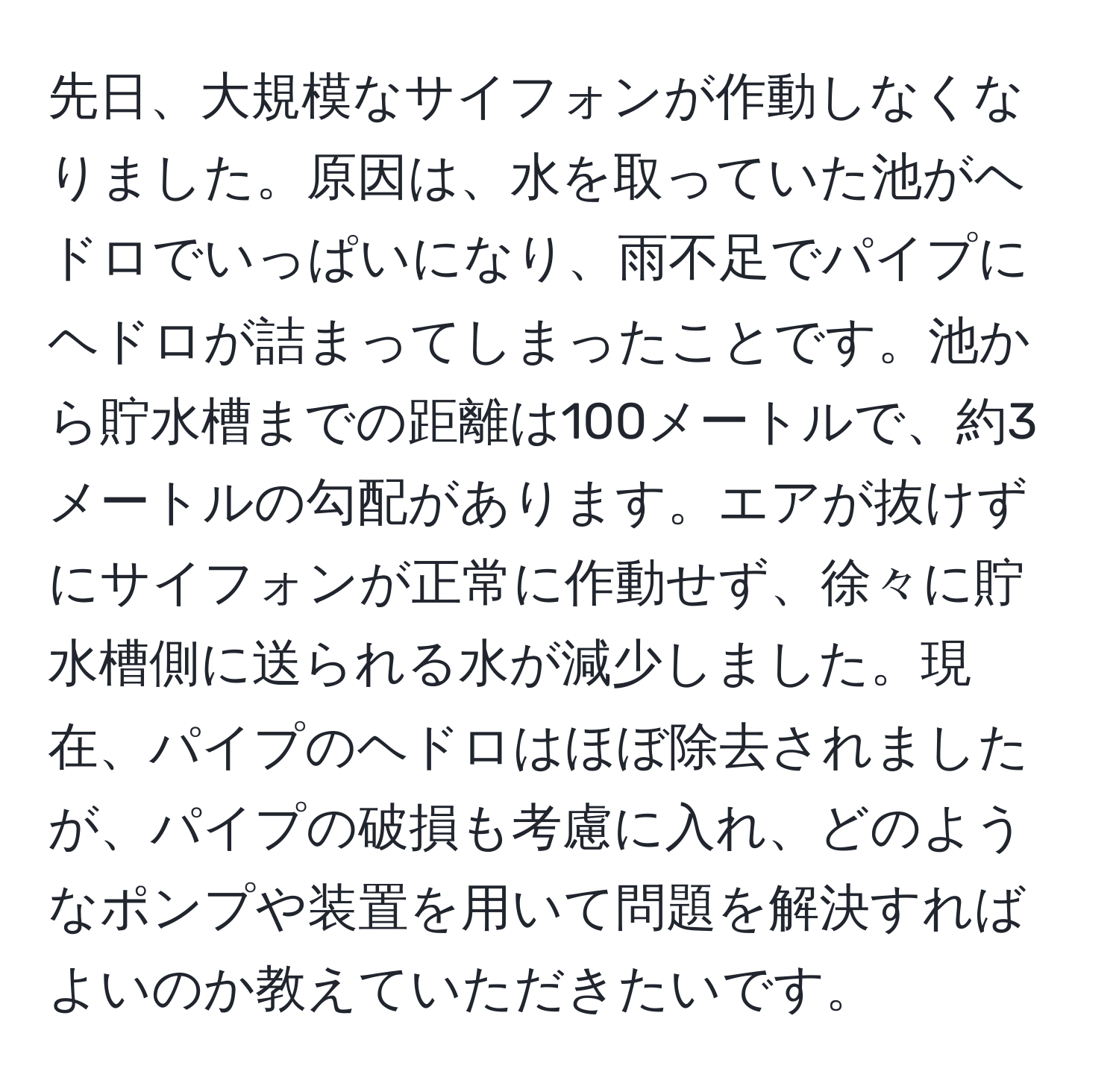 先日、大規模なサイフォンが作動しなくなりました。原因は、水を取っていた池がヘドロでいっぱいになり、雨不足でパイプにヘドロが詰まってしまったことです。池から貯水槽までの距離は100メートルで、約3メートルの勾配があります。エアが抜けずにサイフォンが正常に作動せず、徐々に貯水槽側に送られる水が減少しました。現在、パイプのヘドロはほぼ除去されましたが、パイプの破損も考慮に入れ、どのようなポンプや装置を用いて問題を解決すればよいのか教えていただきたいです。