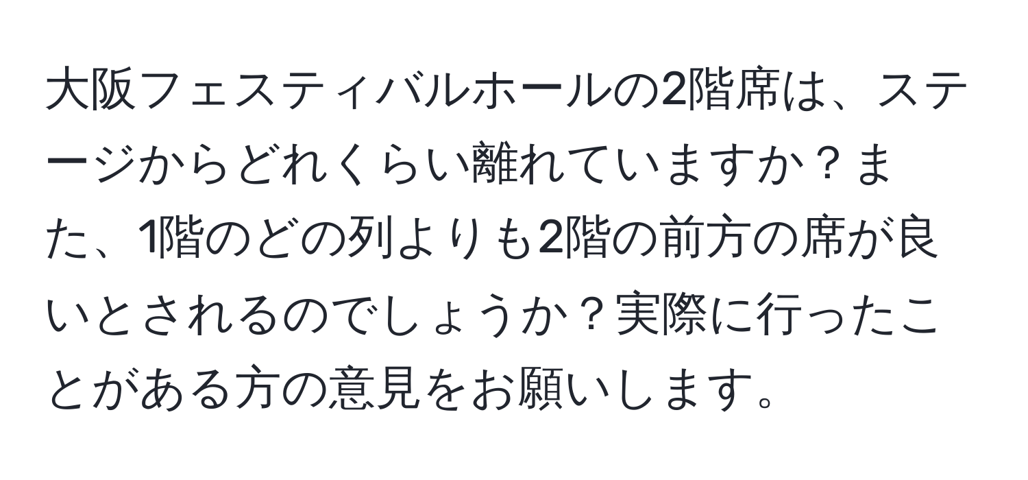 大阪フェスティバルホールの2階席は、ステージからどれくらい離れていますか？また、1階のどの列よりも2階の前方の席が良いとされるのでしょうか？実際に行ったことがある方の意見をお願いします。