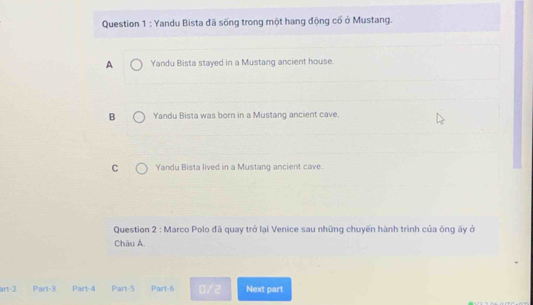 Yandu Bista đã sống trong một hang động cổ ở Mustang.
A Yandu Bista stayed in a Mustang ancient house.
B Yandu Bista was born in a Mustang ancient cave.
C Yandu Bista lived in a Mustang ancient cave.
Question 2 : Marco Polo đã quay trở lại Venice sau những chuyến hành trình của ông ấy ở
Châu Á.
art-2 Part-3 Part-4 Part-5 Part-6  1/2  Next part