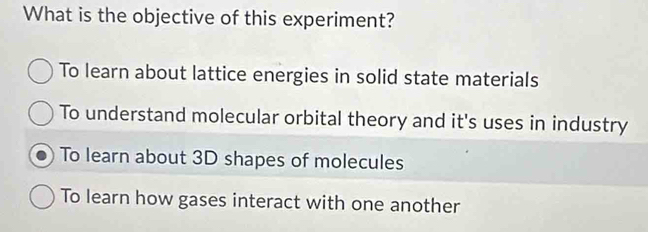 What is the objective of this experiment?
To learn about lattice energies in solid state materials
To understand molecular orbital theory and it's uses in industry
To learn about 3D shapes of molecules
To learn how gases interact with one another