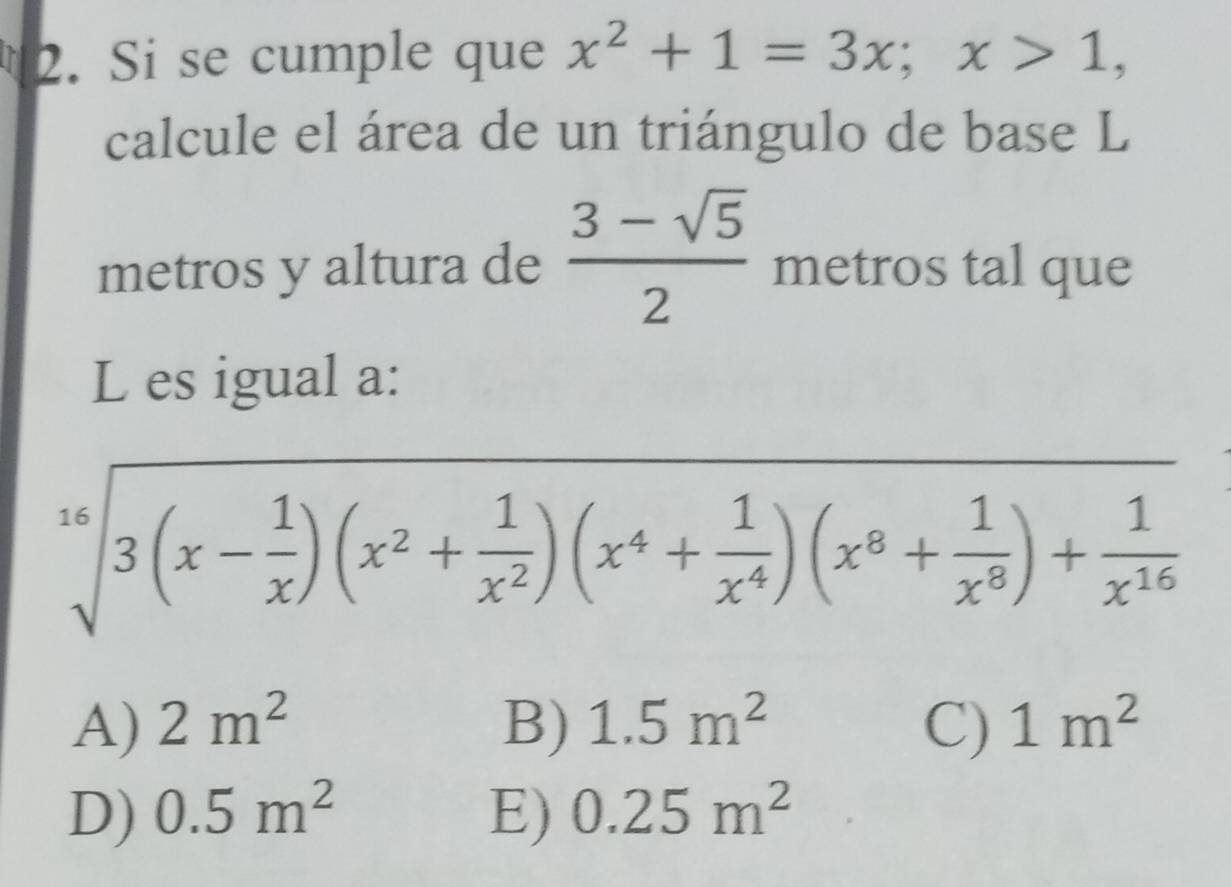 Si se cumple que x^2+1=3x; x>1, 
calcule el área de un triángulo de base L
metros y altura de  (3-sqrt(5))/2  metros tal que
L es igual a:
sqrt[16](3(x-frac 1)x)(x^2+ 1/x^2 )(x^4+ 1/x^4 )(x^8+ 1/x^8 )+ 1/x^(16) 
A) 2m^2 B) 1.5m^2 C) 1m^2
D) 0.5m^2 E) 0.25m^2