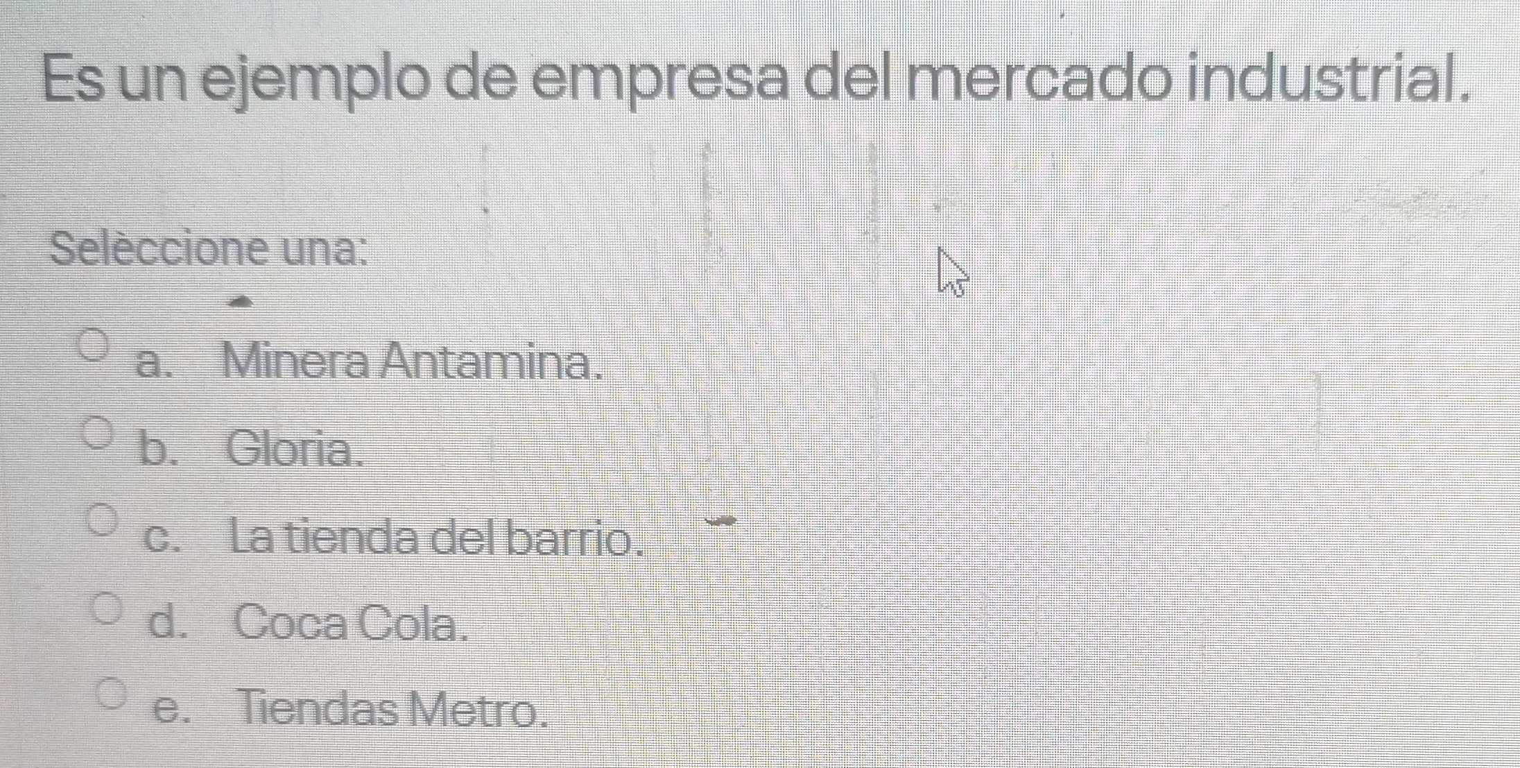 Es un ejemplo de empresa del mercado industrial.
Selèccione una:
a. Minera Antamina.
b. Gloria.
c. La tienda del barrio.
d. Coca Cola.
e. Tiendas Metro.