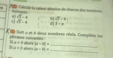 Calcule la valeur absolue de chacun des nombres 
suivants : 
a) sqrt(3)-4; b) sqrt(2)-4
c) sqrt(3)-4; d) 3-π. 
L Soit a et b deux nombres réels. Complète les 
phrases suivantes : 
Si a>b alors |a-b|= _ 
Si a alors |a-b|= _