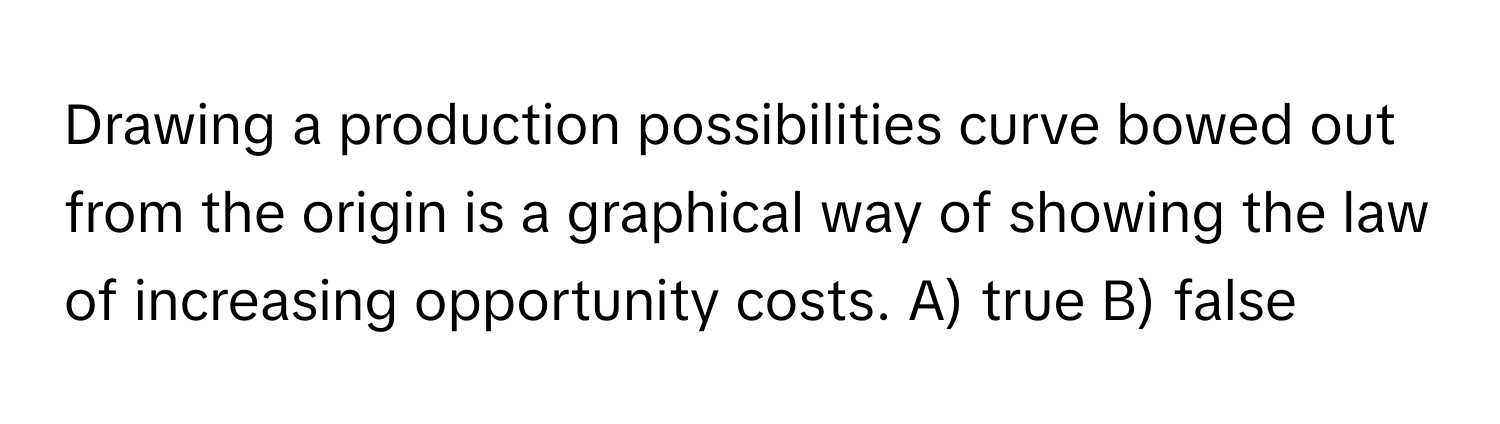 Drawing a production possibilities curve bowed out from the origin is a graphical way of showing the law of increasing opportunity costs.  A) true B) false