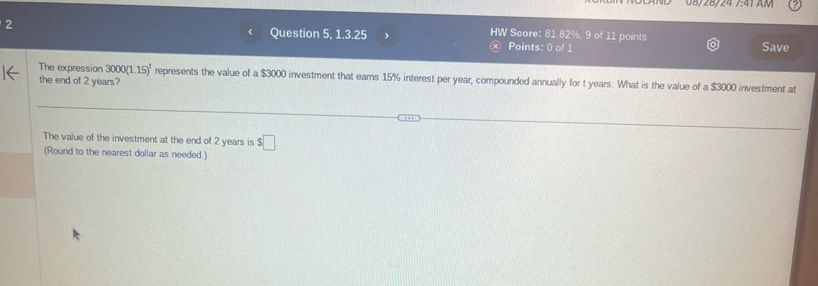 08/28/24 /:41 AM 
2 
HW Score: 81.82%, 9 of 11 points 
< Question 5, 1 3.25 > Points: 0 of 1 
x Save 
The expression 3000(1.15)^t represents the value of a $3000 investment that earns 15% interest per year, compounded annually for t years. What is the value of a $3000 investment at 
the end of 2 years? 
The value of the investment at the end of 2 years is $□. 
(Round to the nearest dollar as needed.)