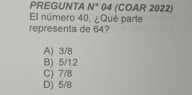 PREGUNTA N° 04 (COAR 2022)
El número 40, ¿Qué parte
representa de 64?
A) 3/8
B) 5/12
C) 7/8
D) 5/8