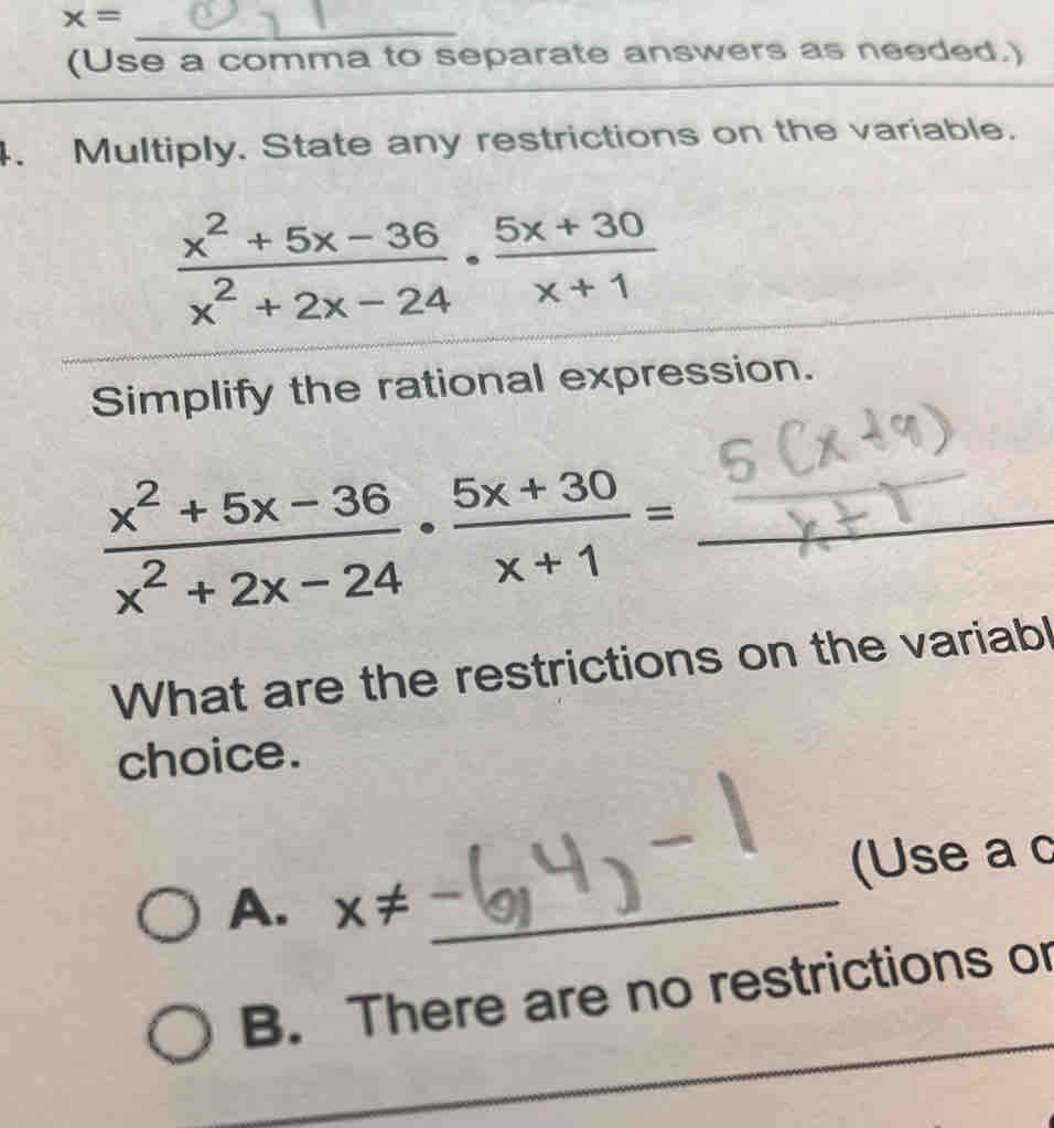 x=
_
(Use a comma to separate answers as needed.)
_
4. Multiply. State any restrictions on the variable.
 (x^2+5x-36)/x^2+2x-24 ·  (5x+30)/x+1 
Simplify the rational expression.
 (x^2+5x-36)/x^2+2x-24 ·  (5x+30)/x+1 = _
What are the restrictions on the variabl
choice.
(Use a c
A. x!= _
B. There are no restrictions or