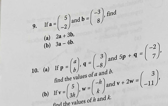 If a=beginpmatrix 5 -2endpmatrix and b=beginpmatrix -3 8endpmatrix. find 
(a) 2a+3b, 
(b) 3a-4b. 
10. (a) If p=beginpmatrix a bendpmatrix , q=beginpmatrix 3 -8endpmatrix and 5p+q=beginpmatrix -2 7endpmatrix , 
find the values of a and b. 
(b) If v=beginpmatrix 5 3hendpmatrix , w=beginpmatrix -h kendpmatrix and v+2w=beginpmatrix 3 -11endpmatrix , 
find the values of h and k.