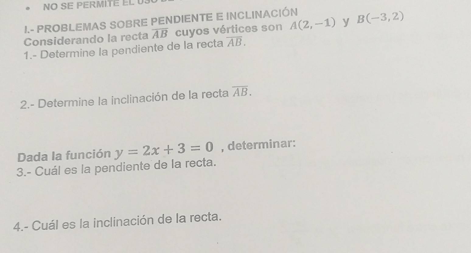 NO SE PERMITE EL U 
I.- PROBLEMAS SOBRE PENDIENTE E INCLINACIÓN 
Considerando la recta overline AB cuyos vértices son A(2,-1) y B(-3,2)
1.- Determine la pendiente de la recta overline AB. 
2.- Determine la inclinación de la recta overline AB. 
Dada la función y=2x+3=0 , determinar: 
3.- Cuál es la pendiente de la recta. 
4.- Cuál es la inclinación de la recta.