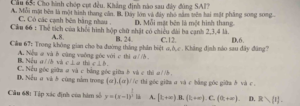 Cầu 65: Cho hình chóp cụt đều. Khẳng định nào sau đây đúng SAI?
A. Mỗi mặt bên là một hình thang cân. B. Đáy lớn và đáy nhỏ nằm trên hai mặt phăng song song..
C. Có các cạnh bên bằng nhau . D. Mỗi mặt bên là một hình thang.
Câu 66 : Thể tích của khối hình hộp chữ nhật có chiều dài ba cạnh 2, 3, 4 là.
A. 8. B. 24. C. 12. D. 6.
Câu 67: Trong không gian cho ba đường thẳng phân biệt a, b,c. Khẳng định nào sau đây đúng?
A. Nếu a và b cùng vuông góc với c thì a//b.
B. Nếu a//b và c⊥ a thì c⊥ b.
C. Nếu góc giữa a và c bằng góc giữa b và c thì a//b.
D. Nếu a và b cùng nằm trong (α),(α)//c thì góc giữa a và c bằng góc giữa b và c.
Câu 68: Tập xác định của hàm số y=(x-1)^ 2/3  là A. [1;+∈fty ) .B. (1;+∈fty ). C. (0;+∈fty ). D. Rvee  1.