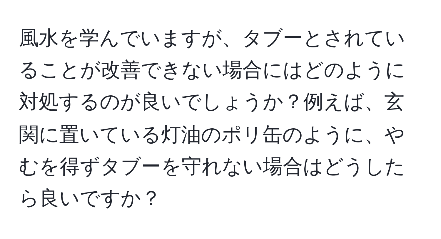 風水を学んでいますが、タブーとされていることが改善できない場合にはどのように対処するのが良いでしょうか？例えば、玄関に置いている灯油のポリ缶のように、やむを得ずタブーを守れない場合はどうしたら良いですか？