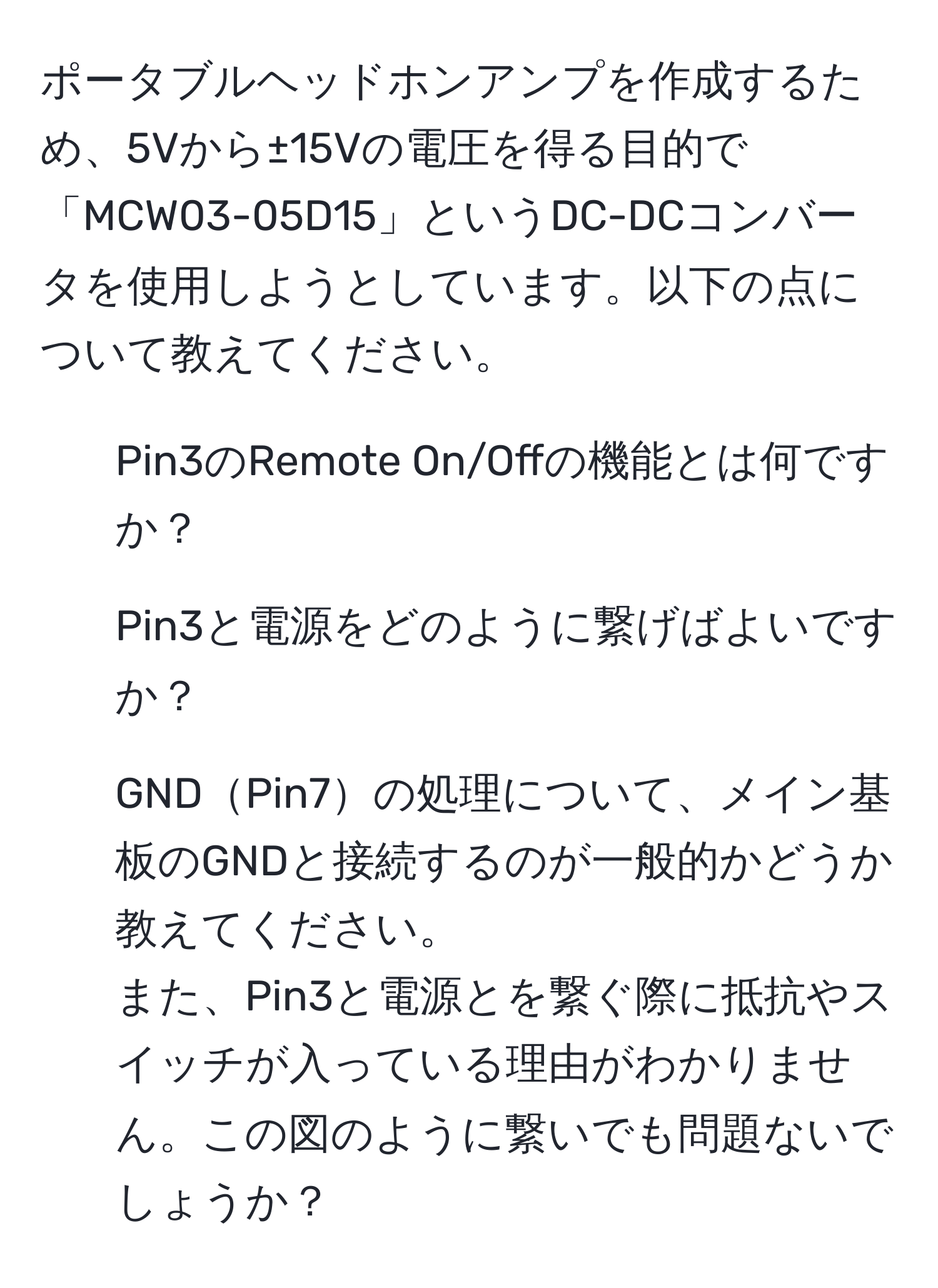 ポータブルヘッドホンアンプを作成するため、5Vから±15Vの電圧を得る目的で「MCW03-05D15」というDC-DCコンバータを使用しようとしています。以下の点について教えてください。  
1. Pin3のRemote On/Offの機能とは何ですか？  
2. Pin3と電源をどのように繋げばよいですか？  
3. GNDPin7の処理について、メイン基板のGNDと接続するのが一般的かどうか教えてください。  
また、Pin3と電源とを繋ぐ際に抵抗やスイッチが入っている理由がわかりません。この図のように繋いでも問題ないでしょうか？