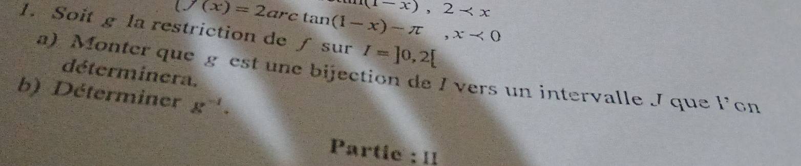 (1-x),2-
(f(x)=2arctan (1-x)-π , x<0</tex> 
1. Soit g la restriction de ∫ sur I=]0,2[
déterminera. 
a). Monter que g est une bijection de I vers un intervalle J que l’on 
b) Déterminer x^(-1)·
Partie : 1I