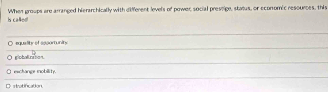 When groups are arranged hierarchically with different levels of power, social prestige, status, or economic resources, this
is called
equality of opportunity.
globalization.
exchange mobility.
stratification.
