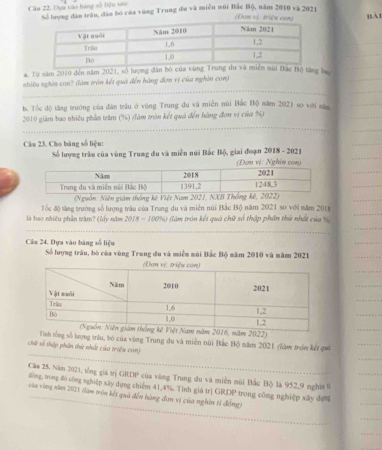 Câu 22, Dựa vào bảng số liệu sau:
Số lượng dân trâu, đân bò của vùng Trung du và miền núi Bắc Bộ, năm 2010 và 2021
Đơn vị: triệu con) BAI
a. Từ năm 2010 đến năm 2021, số lượng dân bò của vùng  Bắc Bộ tăng ba,
_
nhiều nghìn con? (làm tròn kết quả đến hàng đơn vị của nghìn con)
b. Tốc độ tặng trưởng của dàn trâu ở vùng Trung du và miền núi Bắc Bộ năm 2021 sợ với năm
_
2010 giảm bao nhiêu phần trăm (%) (làm tròn kết quả đến hàng đơn vị của %)
_
Câu 23. Cho băng số liệu:
Số lượng trâu của vùng Trung du và miền núi Bắc Bộ, giai đoạn 2018 - 2021
(Đơn vị: Nghìn con)
(Nguồn: Niên giám thống kê Việt Nam 2021, NXB Thống 
Tốc độ tăng trường số lượng trâu của Trung du và miền núi Bắc Bộ năm 2021 so với năm 2018
là bao nhiêu phần trăm? (lầy năm 2018=100% ) (làm tròn kết quả chữ số thập phân thứ nhất của %
_
_
Câu 24. Dựa vào bảng số liệu
Số lượng trâu, bò của vùng Trung du và miền núi Bắc Bộ năm 2010 và năm 2021
m 2022)
_
_
Tính tổng số lượng trâu, bộ của vùng Trung du và miền núi Bắc Bộ năm 2021 (làm tròn kết quả
chữ số tháp phân thứ nhất của triệu con)
_
_
Câu 25. Năm 2021, tổng giá trị GRDP của vùng Trung du và miền núi Bắc Bộ là 952,9 nghin tỉ
_
_
đồng, trong đô công nghiệp xây dựng chiếm 41,4%. Tính giá trị GRDP trong công nghiệp xây dựng
của vùng năm 2021 (làm trôn kết quả đến hàng đơn vị của nghìn tỉ đồng)
_
_