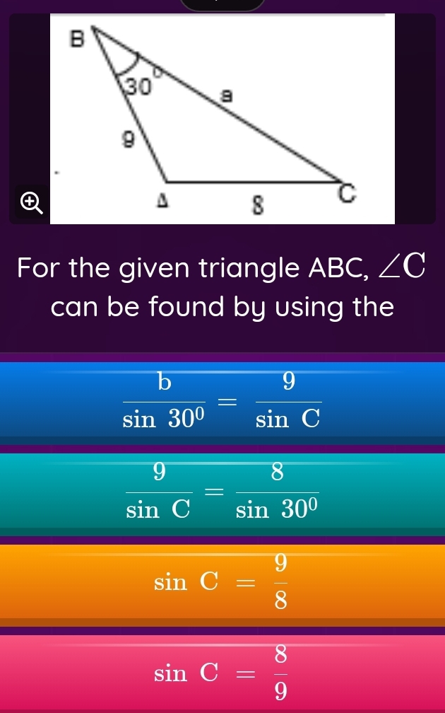 For the given triangle ABC, ∠ C
can be found by using the
 b/sin 30° = 9/sin C 
 9/sin C = 8/sin 30° 
sin C= 9/8 
sin C= 8/9 