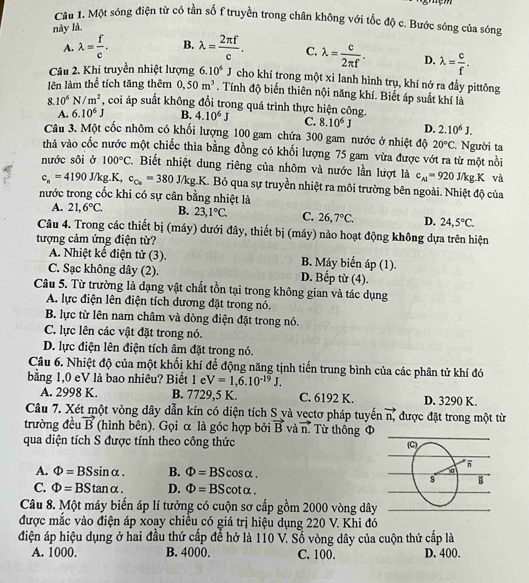 Một sóng điện từ có tần số f truyền trong chân không với tốc độ c. Bước sóng của sóng
này là.
A. lambda = f/c . B. lambda = 2π f/c .
C. lambda = c/2π f .
D. lambda = c/f .
Câu 2. Khi truyền nhiệt lượng 6.10^6J cho khí trong một xi lanh hình trụ, khí nở ra đầy pittông
lên làm thể tích tăng thêm 0,50m^3. Tính độ biến thiên nội năng khí. Biết áp suất khí là
8. 10^6N/m^2 , coi áp suất không đổi trong quá trình thực hiện công.
A. 6.10^6J B. 4.10^6J
C. 8.10^6J
D. 2.10^6J.
Câu 3. Một cốc nhôm có khối lượng 100 gam chứa 300 gam nước ở nhiệt độ 20°C. Người ta
thả vào cốc nước một chiếc thìa bằng đồng có khối lượng 75 gam vừa được vớt ra từ một nồi
nước sôi ở 100°C. Biết nhiệt dung riêng của nhôm và nước lần lượt là c_A1=920J/kg..K và
c_n=4190J/kg.K,c_cu=380J/kg.K..  Bỏ qua sự truyền nhiệt ra môi trường bên ngoài. Nhiệt độ của
nước trong cốc khi có sự cân bằng nhiệt là
A. 21,6°C. B. 23,1°C.
C. 26,7°C. 24,5°C.
D.
Câu 4. Trong các thiết bị (máy) dưới đây, thiết bị (máy) nào hoạt động không dựa trên hiện
tượng cảm ứng điện từ?
A. Nhiệt kế điện tử (3). B. Máy biến áp (1).
C. Sạc không dây (2). D. Bếp từ (4).
Câu 5. Từ trường là dạng vật chất tồn tại trong không gian và tác dụng
A. lực điện lên điện tích dương đặt trong nó.
B. lực từ lên nam châm và dòng điện đặt trong nó.
C. lực lên các vật đặt trong nó.
D. lực điện lên điện tích âm đặt trong nó.
Câu 6. Nhiệt độ của một khối khí để động năng tịnh tiến trung bình của các phân tử khí đó
bằng 1,0 eV là bao nhiêu? Biết 1 e V=1,6.10^(-19)J.
A. 2998 K. B. 7729,5 K. C. 6192 K. D. 3290 K.
Câu 7. Xét một vòng dây dẫn kín có diện tích S và vectơ pháp tuyến vector n, được đặt trong một từ
trường đều vector B (hình bên). Gọi α là góc hợp bởi vector B và vector n. ừ thông Φ
qua diện tích S được tính theo công thức
A. Phi =BSsin alpha . B. Phi =BScos alpha .
C. Phi =BStan alpha . D. Phi =BScot alpha .
Câu 8. Một máy biến áp lí tưởng có cuộn sơ cấp gồm 2000 vòng dây
được mắc vào điện áp xoay chiều có giá trị hiệu dụng 220 V. Khi đó
điện áp hiệu dụng ở hai đầu thứ cấp để hở là 110 V. Số vòng dây của cuộn thứ cấp là
A. 1000. B. 4000. C. 100. D. 400.