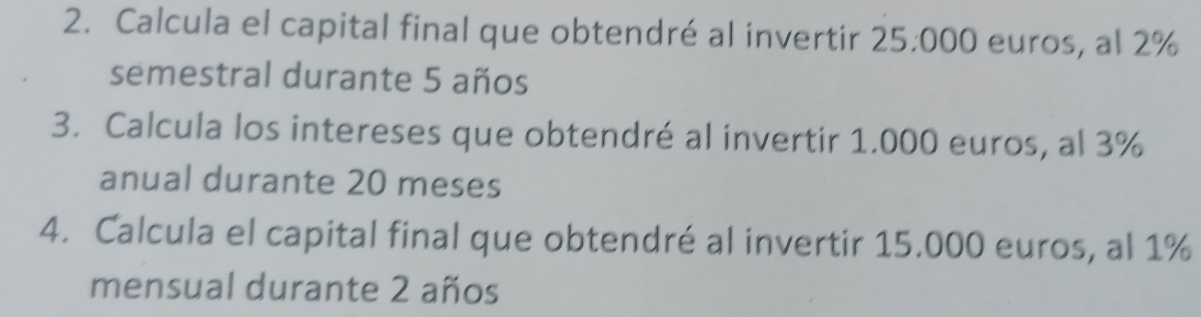 Calcula el capital final que obtendré al invertir 25.000 euros, al 2%
semestral durante 5 años 
3. Calcula los intereses que obtendré al invertir 1.000 euros, al 3%
anual durante 20 meses
4. Calcula el capital final que obtendré al invertir 15.000 euros, al 1%
mensual durante 2 años
