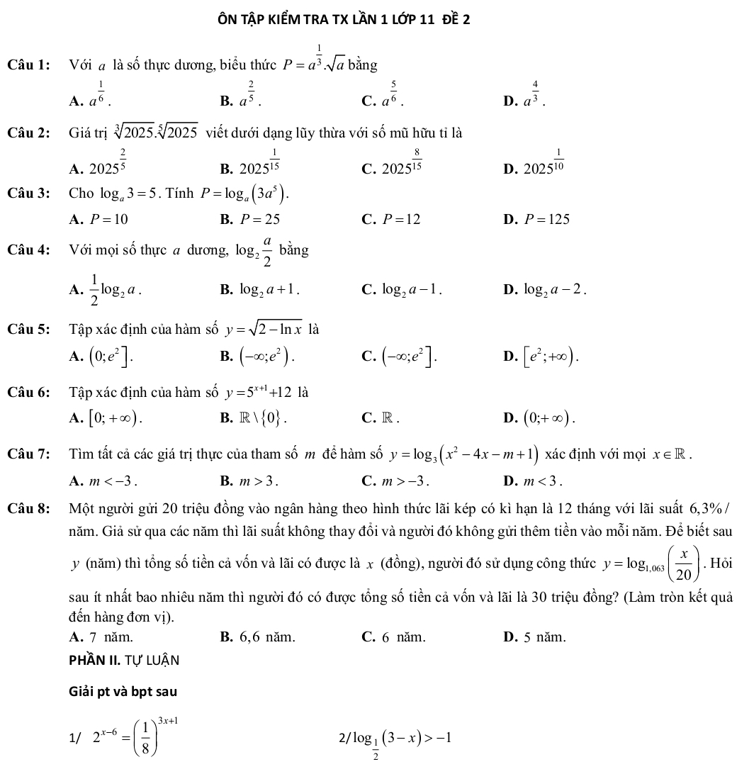 ÔN TậP KIểM tRA TX lầN 1 lớp 11 đề 2
Câu 1: Với đ là số thực dương, biểu thức P=a^(frac 1)3· sqrt(a) bằng
A. a^(frac 1)6. a^(frac 2)5. a^(frac 5)6. a^(frac 4)3.
B.
C.
D.
Câu 2: Giá trị sqrt[3](2025).sqrt[5](2025) viết dưới dạng lũy thừa với số mũ hữu tỉ là
A. 2025^(frac 2)5 2025^(frac 1)15 2025^(frac 8)15 2025^(frac 1)10
B.
C.
D.
Câu 3: Cho log _a3=5. Tính P=log _a(3a^5).
A. P=10 B. P=25 C. P=12 D. P=125
Câu 4: Với mọi số thực a dương, log _2 a/2 bing
A.  1/2 log _2a.
B. log _2a+1. C. log _2a-1. D. log _2a-2.
Câu 5: Tập xác định của hàm số y=sqrt(2-ln x) là
A. (0;e^2]. (-∈fty ;e^2). C. (-∈fty ;e^2]. D. [e^2;+∈fty ).
B.
Câu 6:  Tập xác định của hàm số y=5^(x+1)+12 là
A. [0;+∈fty ). B. R  0 . C. R . D. (0;+∈fty ).
Câu 7:  Tìm tất cả các giá trị thực của tham số m để hàm số y=log _3(x^2-4x-m+1) xác định với mọi x∈ R.
A. m B. m>3. C. m>-3. D. m<3.
Câu 8: Một người gửi 20 triệu đồng vào ngân hàng theo hình thức lãi kép có kì hạn là 12 tháng với lãi suất 6,3% /
năm. Giả sử qua các năm thì lãi suất không thay đổi và người đó không gửi thêm tiền vào mỗi năm. Để biết sau
y (năm) thì tổng số tiền cả vốn và lãi có được là x (đồng), người đó sử dụng công thức y=log _1,063( x/20 ). Hỏi
sau ít nhất bao nhiêu năm thì người đó có được tổng số tiền cả vốn và lãi là 30 triệu đồng? (Làm tròn kết quả
đến hàng đơn vị).
A. 7 năm. B. 6,6 năm. C. 6 năm. D. 5 năm.
phần II. tự luận
Giải pt và bpt sau
1/ 2^(x-6)=( 1/8 )^3x+1 log _ 1/2 (3-x)>-1
21