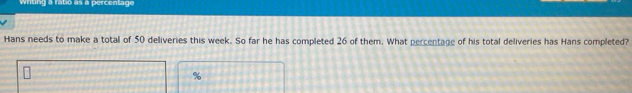 Wrting a ratio as a percentage 
Hans needs to make a total of 50 deliveries this week. So far he has completed 26 of them. What percentage of his total deliveries has Hans completed?