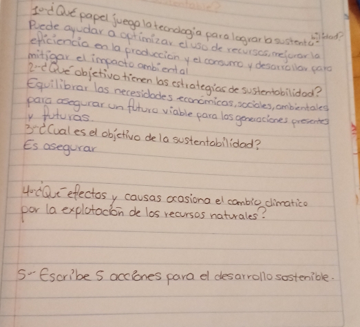 Lo d Ove papel juego latecnologia para lograr b sustenta 
wilfeoo? 
Rede ayudar a gptimizar cluso de recurses, mefuror la 
eficiencia en 1a producion yel consumoy desaniollor card 
mitigar el impacto ambiental 
2e Qve objetivo tienen bas estrategias de sustentobilidod? 
Equilibrar las necesidodes econcmicas, sociales, ombientales 
para osegurar unflturo viable para los geneociones presentes 
y futuras 
3'C(ualesel objetivo de la sustentabilidad? 
Es asegurar 
4-C0C efectos y causas ocasions el cambic climatico 
por la explotocion de los recursos naturales? 
S'Escribe s acciones para el desarrolo sostenible.