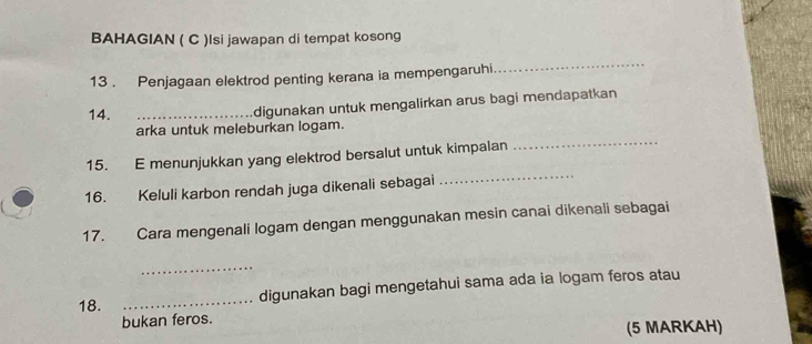 BAHAGIAN ( C )Isi jawapan di tempat kosong 
13 . Penjagaan elektrod penting kerana ia mempengaruhi 
_ 
14._ 
digunakan untuk mengalirkan arus bagi mendapatkan 
arka untuk meleburkan logam. 
_ 
15. E menunjukkan yang elektrod bersalut untuk kimpalan 
_ 
16. Keluli karbon rendah juga dikenali sebagai 
17. Cara mengenali logam dengan menggunakan mesin canai dikenali sebagai 
_ 
18. _digunakan bagi mengetahui sama ada ia logam feros atau 
bukan feros. (5 MARKAH)